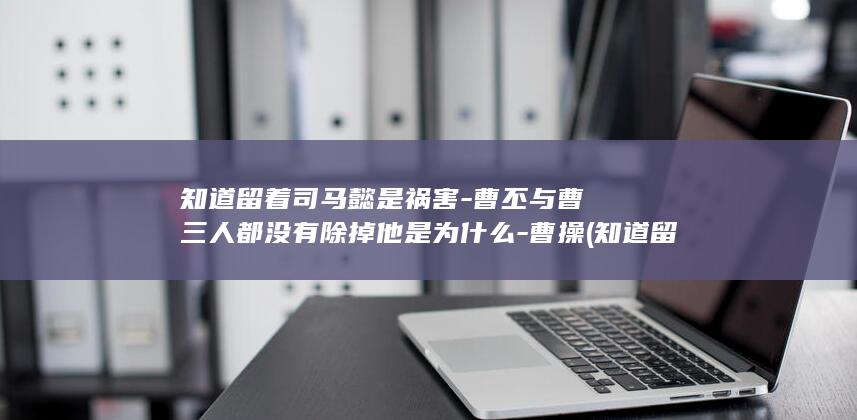 知道留着司马懿是祸害-曹丕与曹叡三人都没有除掉他是为什么-曹操 (知道留着司马懿的人)(图1)