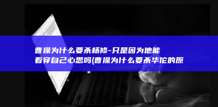 曹操为什么要杀杨修-只是因为他能看穿自己心思吗 (曹操为什么要杀华佗的原因)(图1)