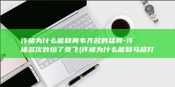 许褚为什么能和典韦齐名的猛将-许褚多次败给了张飞 (许褚为什么能和马超打二百回合)(图1)