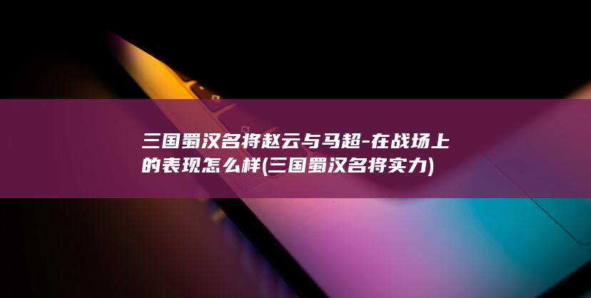 三国蜀汉名将赵云与马超-在战场上的表现怎么样 (三国蜀汉名将实力)(图1)
