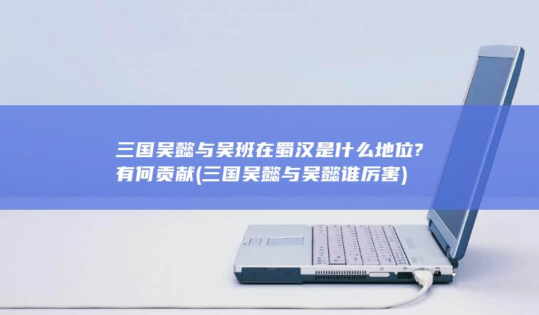 三国吴懿与吴班在蜀汉是什么地位?有何贡献 (三国吴懿与吴懿谁厉害)(图1)