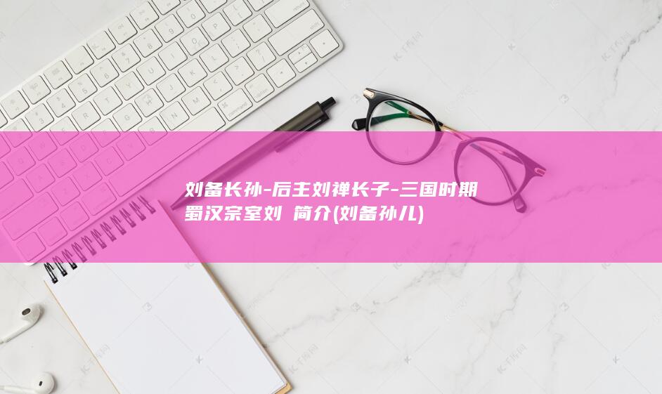刘备长孙-后主刘禅长子-三国时期蜀汉宗室刘璿简介 (刘备孙儿)(图1)