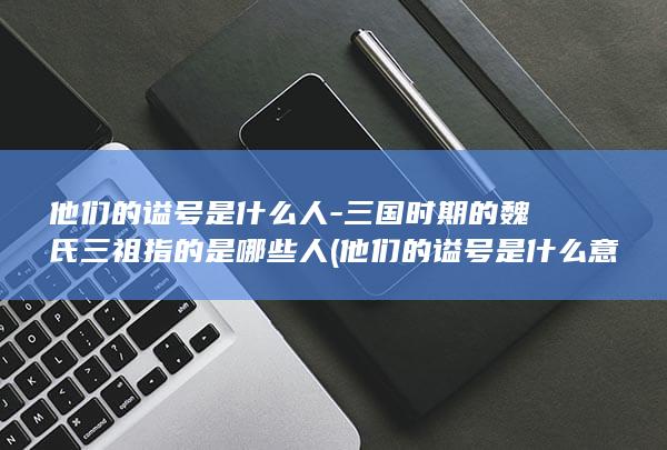 他们的谥号是什么人-三国时期的魏氏三祖指的是哪些人 (他们的谥号是什么意思)(图1)