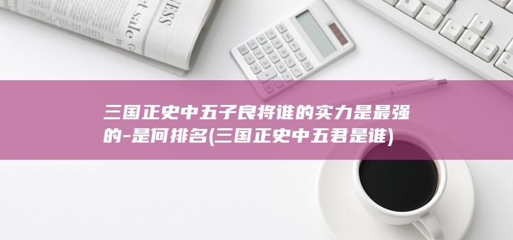三国正史中五子良将谁的实力是最强的-是何排名 (三国正史中五君是谁)(图1)