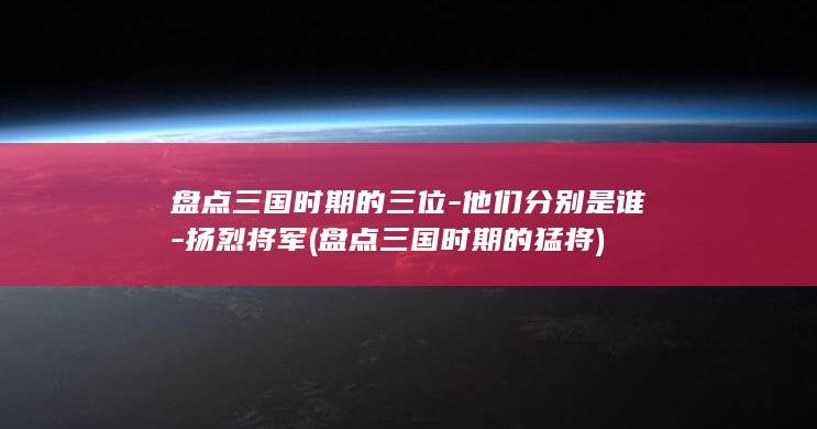 盘点三国时期的三位-他们分别是谁-扬烈将军 (盘点三国时期的猛将)(图1)