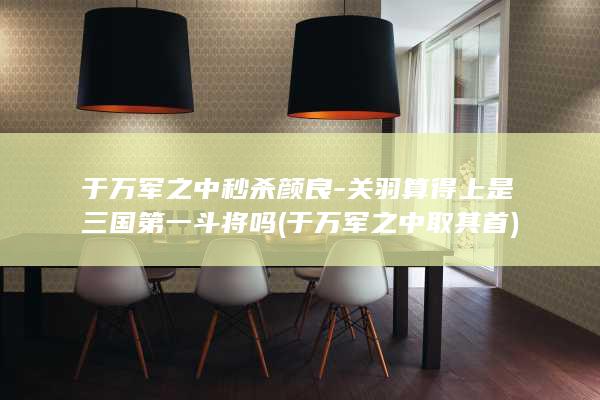 于万军之中秒杀颜良-关羽算得上是三国第一斗将吗 (于万军之中取其首)(图1)