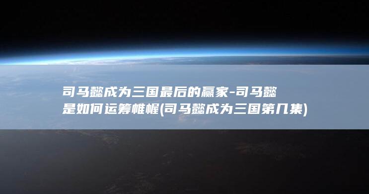 司马懿成为三国最后的赢家-司马懿是如何运筹帷幄 (司马懿成为三国第几集)(图1)