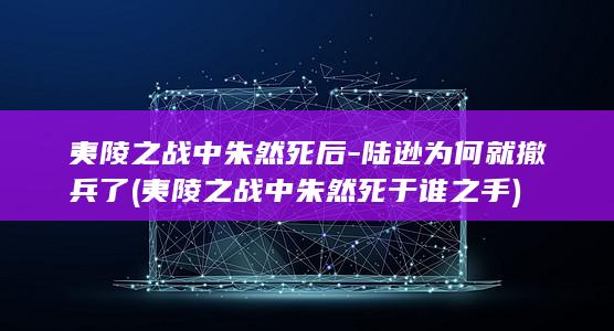 夷陵之战中朱然死后-陆逊为何就撤兵了 (夷陵之战中朱然死于谁之手)(图1)