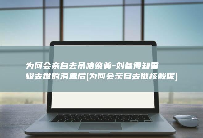 为何会亲自去吊唁祭奠-刘备得知霍峻去世的消息后 (为何会亲自去做核酸呢)(图1)