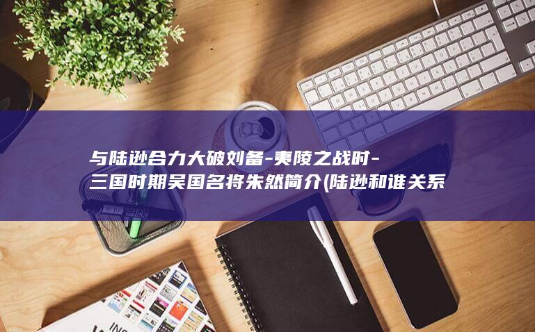 与陆逊合力大破刘备-夷陵之战时-三国时期吴国名将朱然简介 (陆逊和谁关系好)(图1)