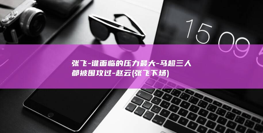 张飞-谁面临的压力最大-马超三人都被围攻过-赵云 (张飞下场)(图1)
