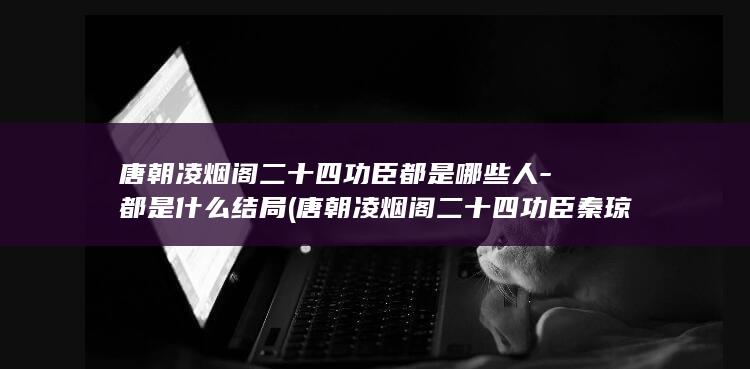 唐朝凌烟阁二十四功臣都是哪些人-都是什么结局 (唐朝凌烟阁二十四功臣秦琼为什么最低)(图1)