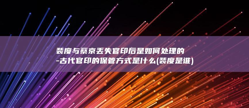裴度与蔡京丢失官印后是如何处理的-古代官印的保管方式是什么 (裴度是谁)(图1)