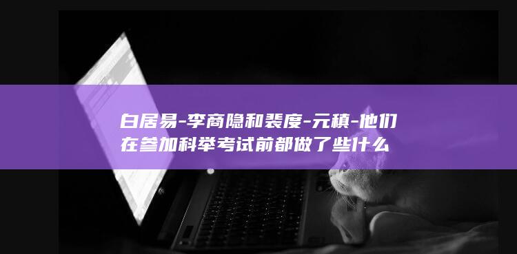 白居易-李商隐和裴度-元稹-他们在参加科举考试前都做了些什么(图1)