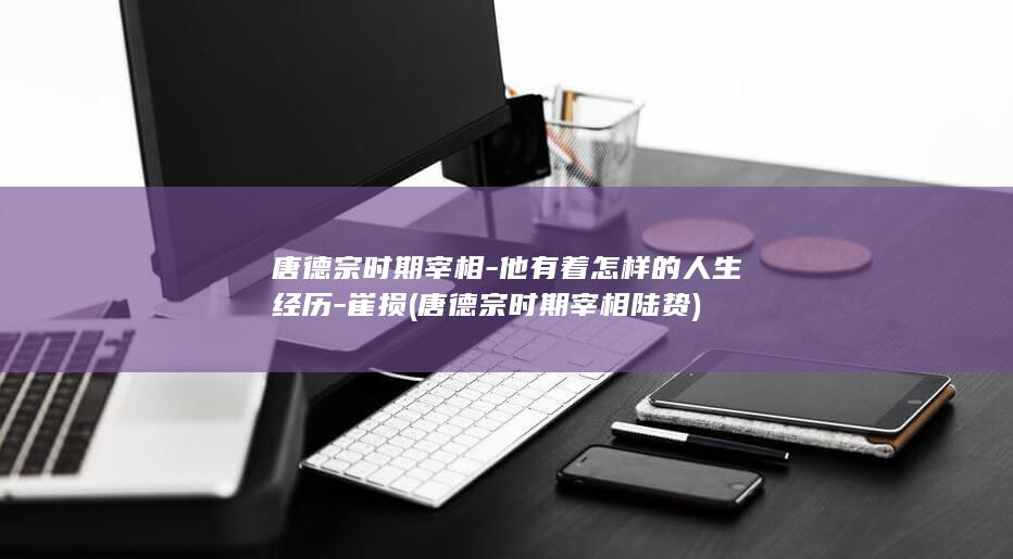 唐德宗时期宰相-他有着怎样的人生经历-崔损 (唐德宗时期宰相陆贽)(图1)