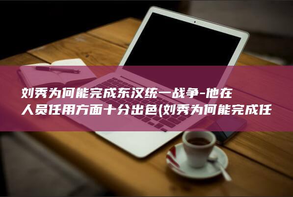 刘秀为何能完成东汉统一战争-他在人员任用方面十分出色 (刘秀为何能完成任务)(图1)