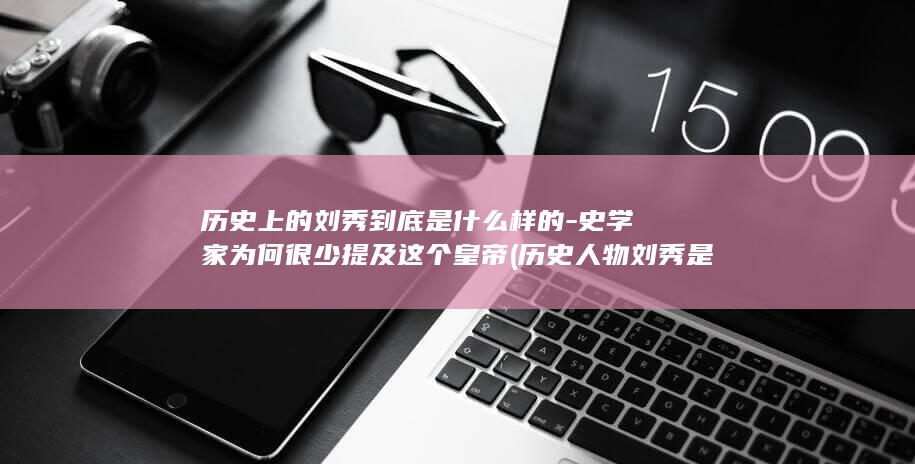 历史上的刘秀到底是什么样的-史学家为何很少提及这个皇帝 (历史人物刘秀是谁)(图1)