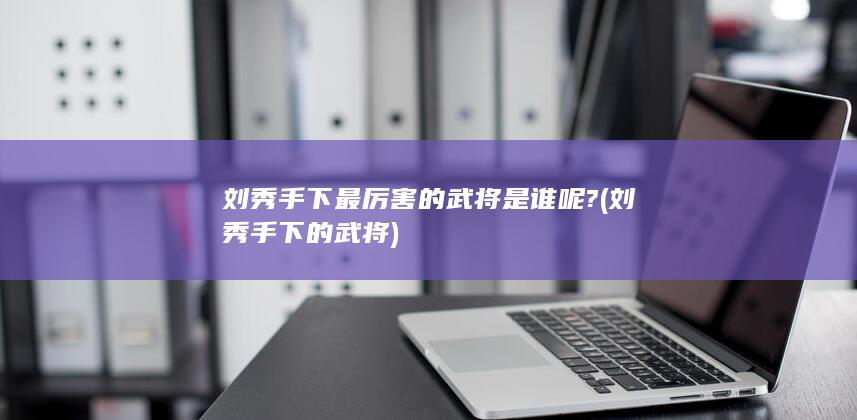 刘秀手下最厉害的武将是谁呢? (刘秀手下的武将)(图1)