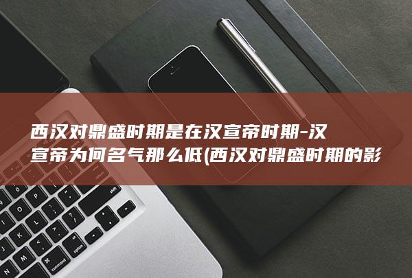 西汉对鼎盛时期是在汉宣帝时期-汉宣帝为何名气那么低 (西汉对鼎盛时期的影响)(图1)
