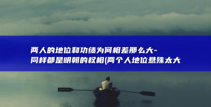 两人的地位和功绩为何相差那么大-同样都是明朝的权相 (两个人地位悬殊太大能长久吗)(图1)