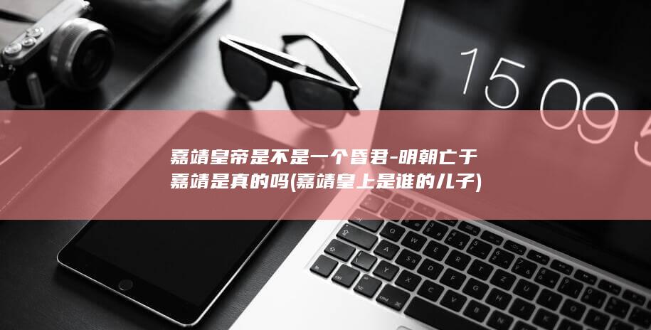 嘉靖皇帝是不是一个昏君-明朝亡于嘉靖是真的吗 (嘉靖皇上是谁的儿子)(图1) 嘉靖皇帝是不是一个昏君-明朝亡于嘉靖是真的吗 (嘉靖皇上是谁的儿子)(图1)