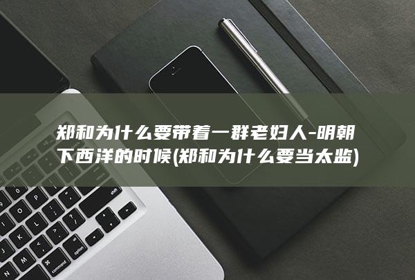 郑和为什么要带着一群老妇人-明朝下西洋的时候 (郑和为什么要当太监)(图1)