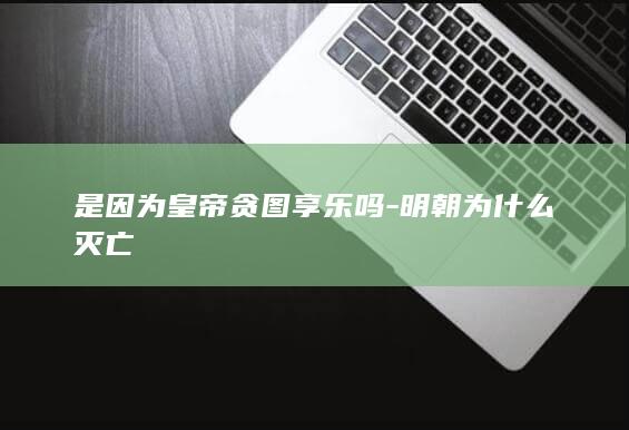 是因为皇帝贪图享乐吗-明朝为什么灭亡(图1)