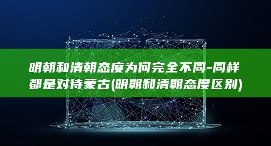 明朝和清朝态度为何完全不同-同样都是对待蒙古 (明朝和清朝态度区别)(图1)