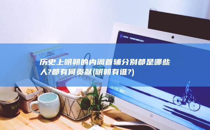 历史上明朝的内阁首辅分别都是哪些人?都有何贡献 (明朝有谁?)(图1)