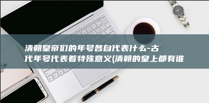 清朝皇帝们的年号各自代表什么-古代年号代表着特殊意义 (清朝的皇上都有谁)(图1)