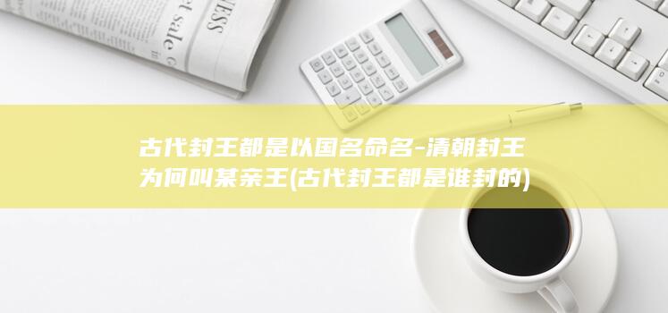 古代封王都是以国名命名-清朝封王为何叫某亲王 (古代封王都是谁封的)(图1)