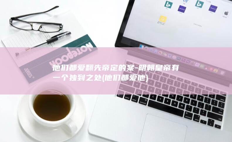 他们都爱翻先帝定的案-明朝皇帝有一个独到之处 (他们都爱他)(图1)