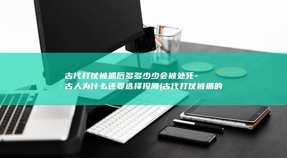 古代打仗被抓后多多少少会被处死-古人为什么还要选择投降 (古代打仗被抓的官员)(图1)