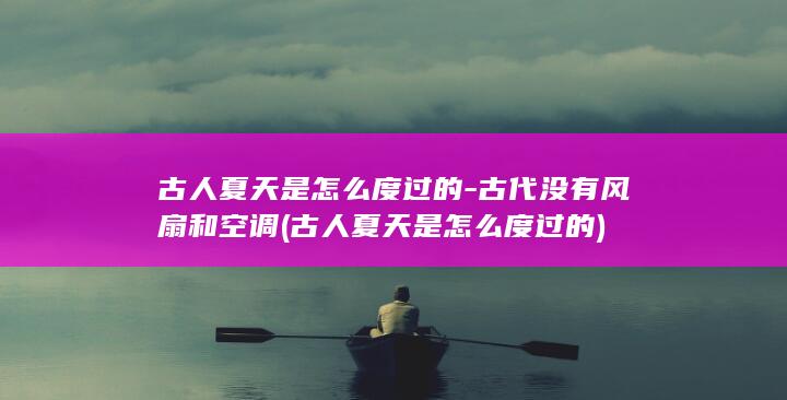 古人夏天是怎么度过的-古代没有风扇和空调 (古人夏天是怎么度过的)(图1)