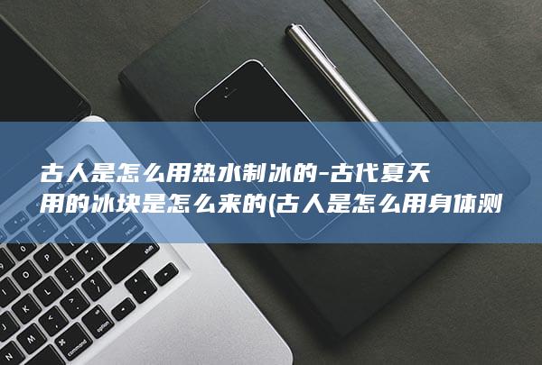 古人是怎么用热水制冰的-古代夏天用的冰块是怎么来的 (古人是怎么用身体测量的)(图1)