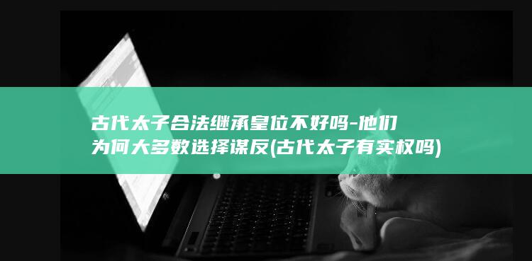 古代太子合法继承皇位不好吗-他们为何大多数选择谋反 (古代太子有实权吗)(图1)