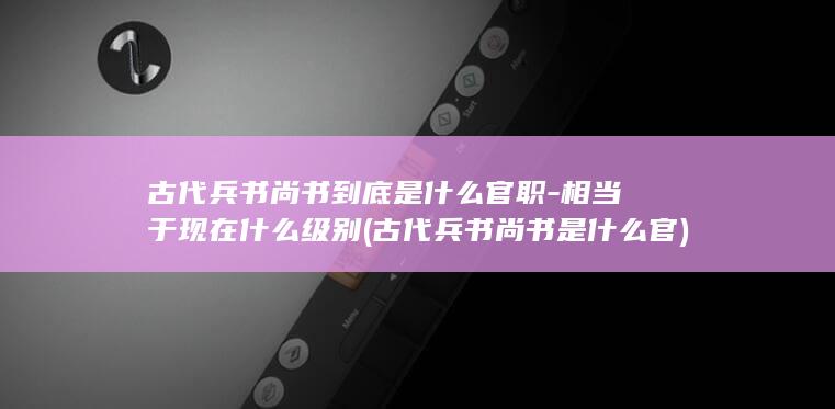 古代兵书尚书到底是什么官职-相当于现在什么级别 (古代兵书尚书是什么官)(图1)