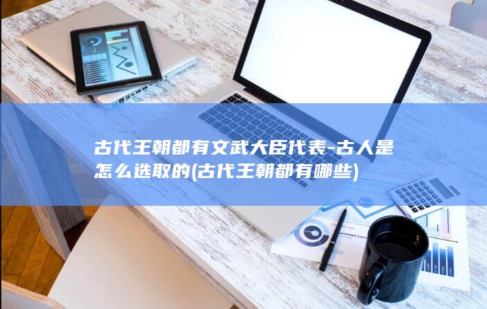 古代王朝都有文武大臣代表-古人是怎么选取的 (古代王朝都有哪些)(图1)