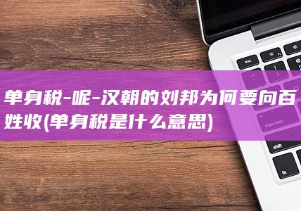 单身税-呢-汉朝的刘邦为何要向百姓收 (单身税是什么意思)(图1)
