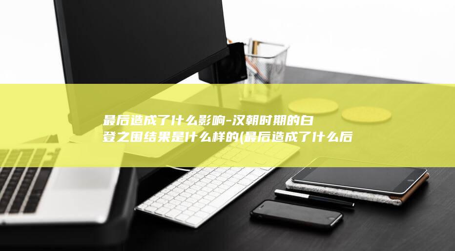 最后造成了什么影响-汉朝时期的白登之围结果是什么样的 (最后造成了什么后果)(图1)