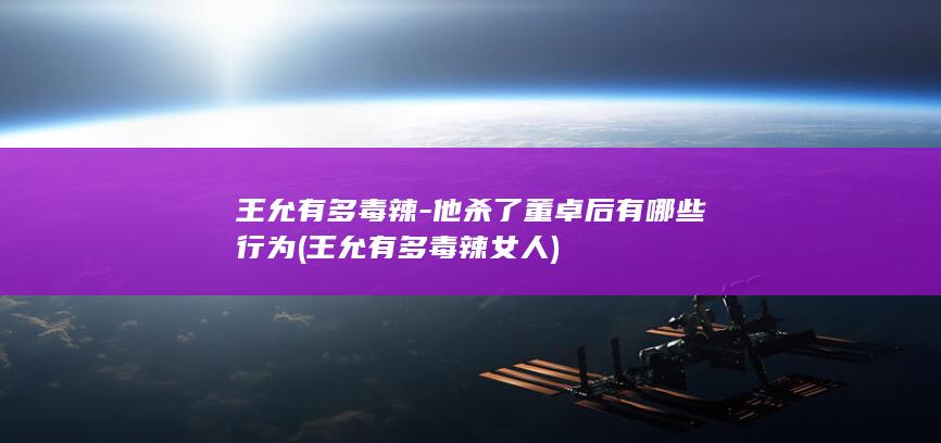 王允有多毒辣-他杀了董卓后有哪些行为 (王允有多毒辣女人)(图1)