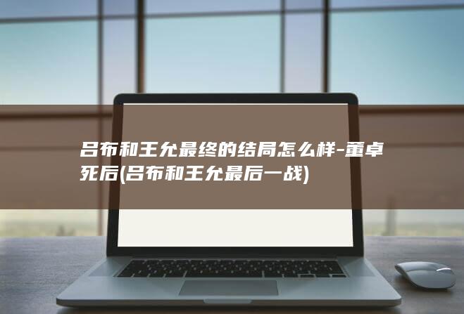 吕布和王允最终的结局怎么样-董卓死后 (吕布和王允最后一战)(图1)