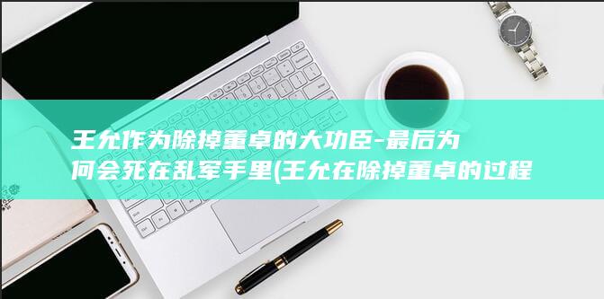 王允作为除掉董卓的大功臣-最后为何会死在乱军手里 (王允在除掉董卓的过程中用了什么计策)(图1)