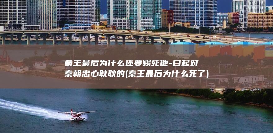 秦王最后为什么还要赐死他-白起对秦朝忠心耿耿的 (秦王最后为什么死了)(图1)