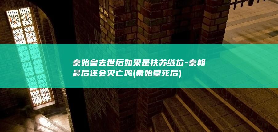 秦始皇去世后如果是扶苏继位-秦朝最后还会灭亡吗 (秦始皇死后)(图1)