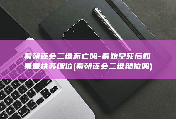 秦朝还会二世而亡吗-秦始皇死后如果是扶苏继位 (秦朝还会二世继位吗)(图1)