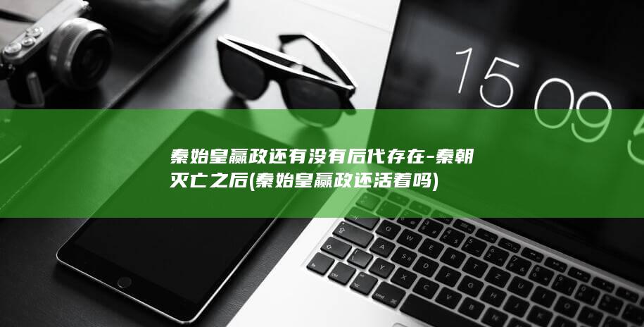 秦始皇赢政还有没有后代存在-秦朝灭亡之后 (秦始皇赢政还活着吗)(图1)