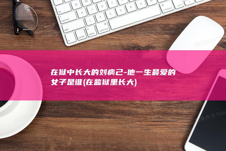 在狱中长大的刘病己-他一生最爱的女子是谁 (在监狱里长大)(图1)