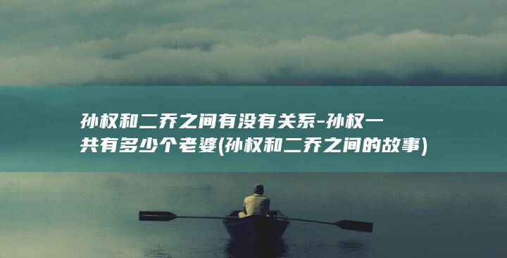孙权和二乔之间有没有关系-孙权一共有多少个老婆 (孙权和二乔之间的故事)(图1)
