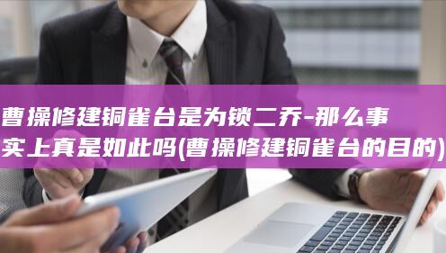 曹操修建铜雀台是为锁二乔-那么事实上真是如此吗 (曹操修建铜雀台的目的)(图1)